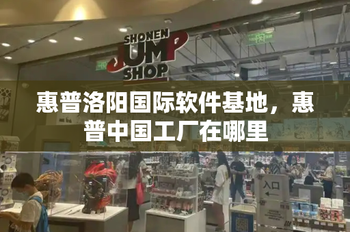 惠普洛阳国际软件基地，惠普中国工厂在哪里