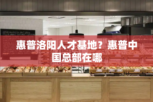 惠普洛阳人才基地？惠普中国总部在哪