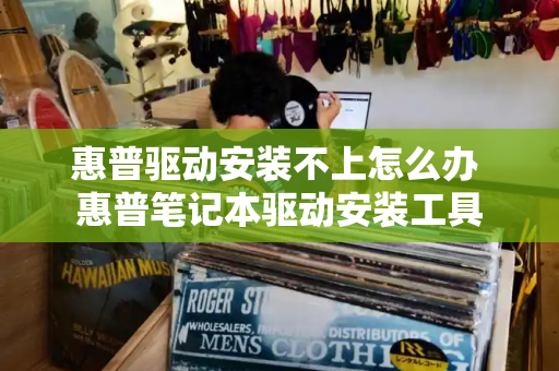 惠普驱动安装不上怎么办 惠普笔记本驱动安装工具-第1张图片-星选测评
