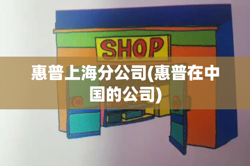 惠普上海分公司(惠普在中国的公司)-第1张图片-星选测评