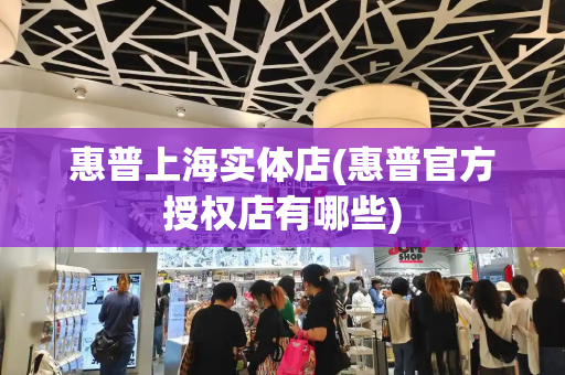 惠普上海实体店(惠普官方授权店有哪些)