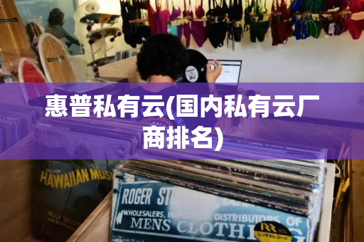 惠普私有云(国内私有云厂商排名)-第1张图片-星选测评
