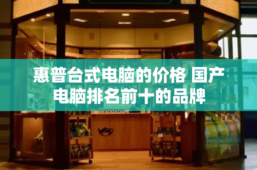 惠普台式电脑的价格 国产电脑排名前十的品牌