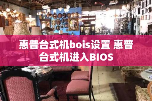 惠普台式机bois设置 惠普台式机进入BIOS-第1张图片-星选测评