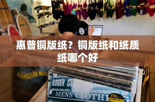 惠普铜版纸？铜版纸和纸质纸哪个好