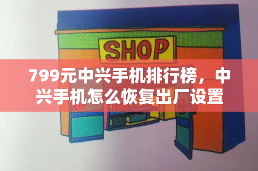 799元中兴手机排行榜，中兴手机怎么恢复出厂设置