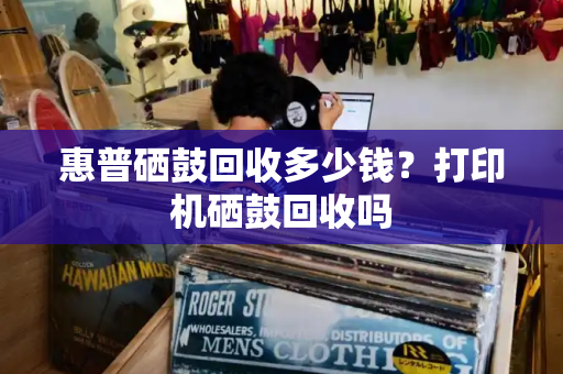 惠普硒鼓回收多少钱？打印机硒鼓回收吗-第1张图片-星选测评