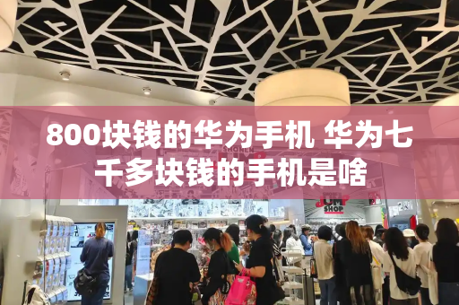 800块钱的华为手机 华为七千多块钱的手机是啥