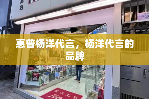 惠普杨洋代言，杨洋代言的品牌