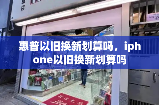 惠普以旧换新划算吗，iphone以旧换新划算吗-第1张图片-星选测评