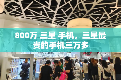 800万 三星 手机，三星最贵的手机三万多