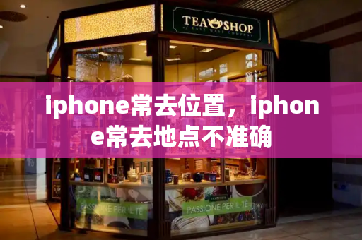 iphone常去位置，iphone常去地点不准确