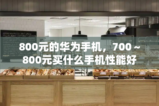 800元的华为手机，700～800元买什么手机性能好