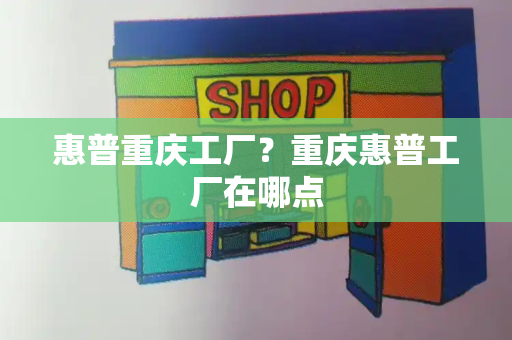 惠普重庆工厂？重庆惠普工厂在哪点-第1张图片-星选测评