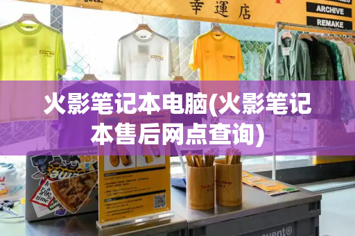 火影笔记本电脑(火影笔记本售后网点查询)