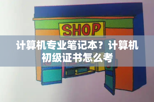 计算机专业笔记本？计算机初级证书怎么考