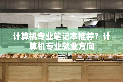 计算机专业笔记本推荐？计算机专业就业方向-第1张图片-星选测评