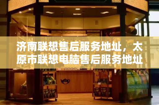 济南联想售后服务地址，太原市联想电脑售后服务地址