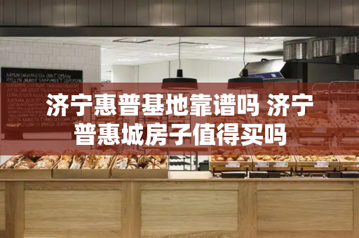 济宁惠普基地靠谱吗 济宁普惠城房子值得买吗