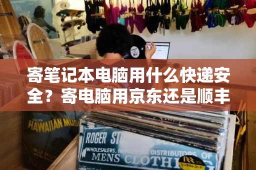 寄笔记本电脑用什么快递安全？寄电脑用京东还是顺丰好
