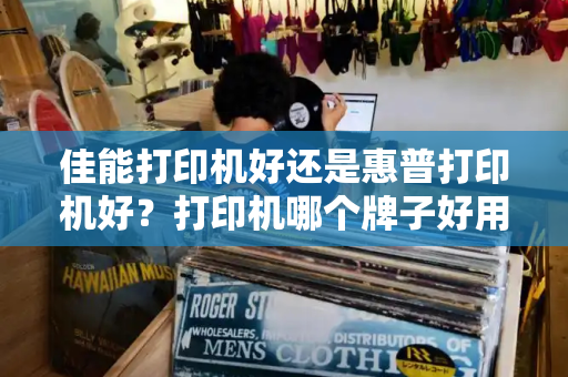 佳能打印机好还是惠普打印机好？打印机哪个牌子好用质量好
