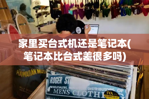 家里买台式机还是笔记本(笔记本比台式差很多吗)