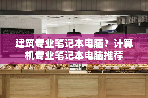 建筑专业笔记本电脑？计算机专业笔记本电脑推荐-第1张图片-星选测评