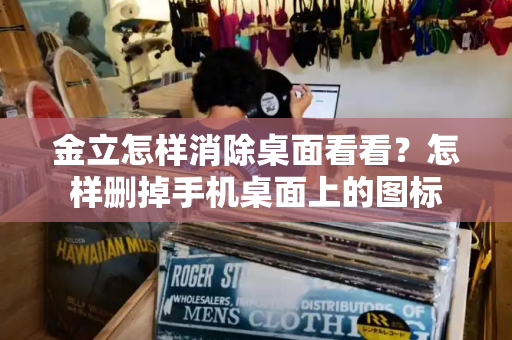金立怎样消除桌面看看？怎样删掉手机桌面上的图标