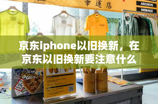 京东iphone以旧换新，在京东以旧换新要注意什么