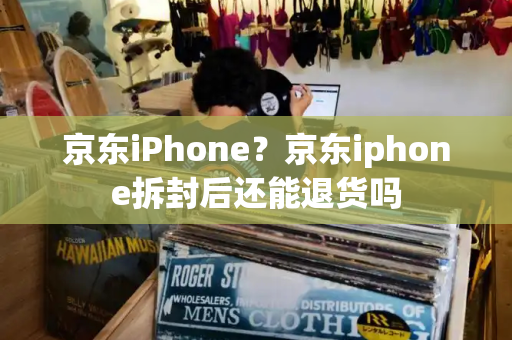京东iPhone？京东iphone拆封后还能退货吗