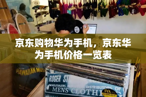 京东购物华为手机，京东华为手机价格一览表
