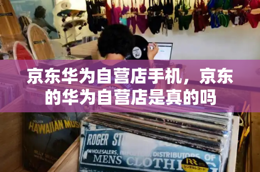 京东华为自营店手机，京东的华为自营店是真的吗