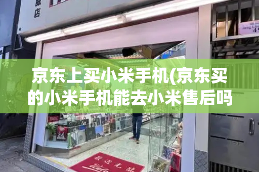 京东上买小米手机(京东买的小米手机能去小米售后吗)