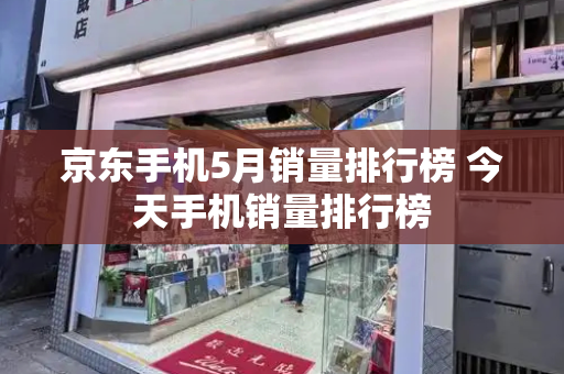 京东手机5月销量排行榜 今天手机销量排行榜