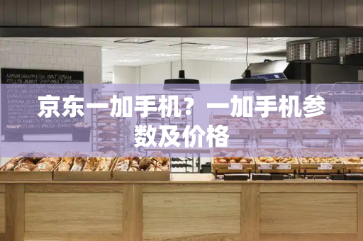 京东一加手机？一加手机参数及价格