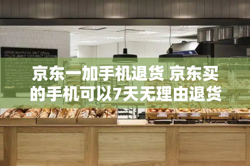 京东一加手机退货 京东买的手机可以7天无理由退货吗