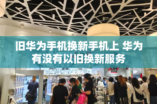 旧华为手机换新手机上 华为有没有以旧换新服务