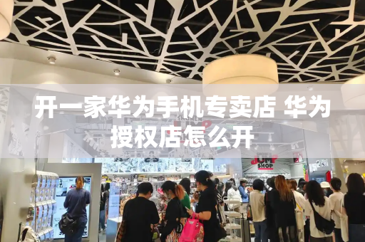 开一家华为手机专卖店 华为授权店怎么开-第1张图片-星选测评