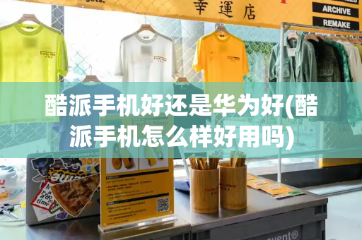 酷派手机好还是华为好(酷派手机怎么样好用吗)