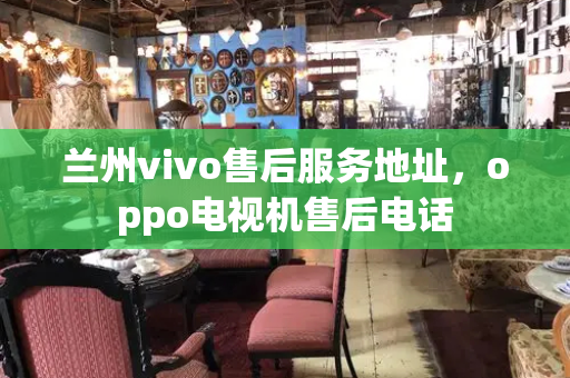 兰州vivo售后服务地址，oppo电视机售后电话