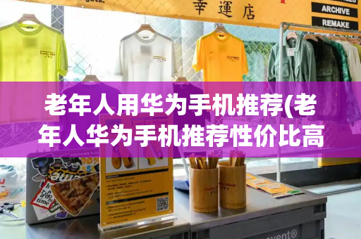 老年人用华为手机推荐(老年人华为手机推荐性价比高)