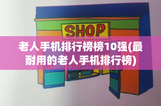 老人手机排行榜榜10强(最耐用的老人手机排行榜)