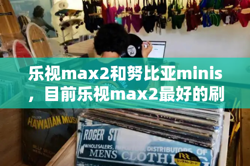 乐视max2和努比亚minis，目前乐视max2最好的刷机包-第1张图片-星选测评