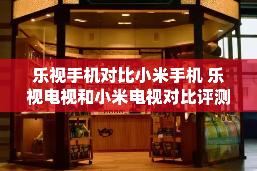 乐视手机对比小米手机 乐视电视和小米电视对比评测