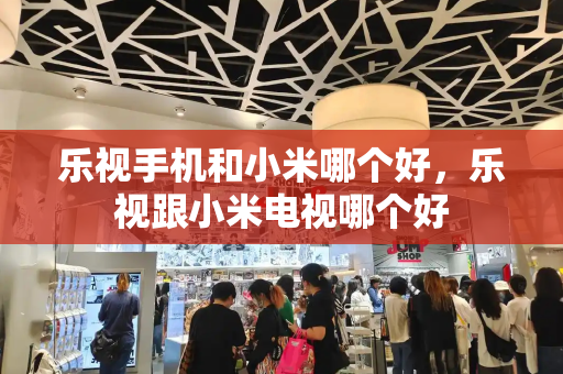 乐视手机和小米哪个好，乐视跟小米电视哪个好-第1张图片-星选测评