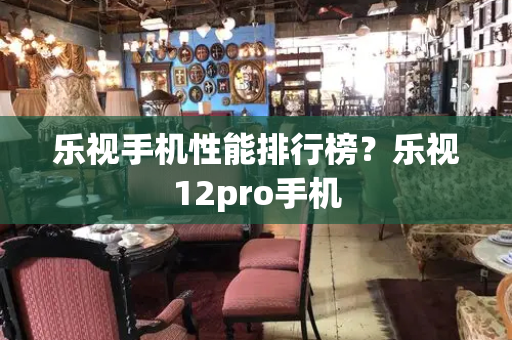 乐视手机性能排行榜？乐视12pro手机-第1张图片-星选测评