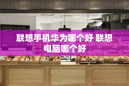 联想手机华为哪个好 联想电脑哪个好-第1张图片-星选测评