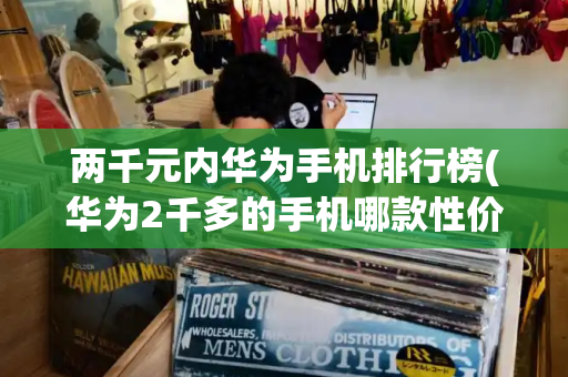 两千元内华为手机排行榜(华为2千多的手机哪款性价比高)-第1张图片-星选测评