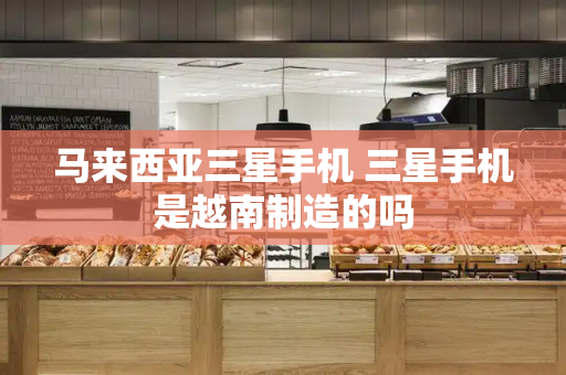 马来西亚三星手机 三星手机是越南制造的吗