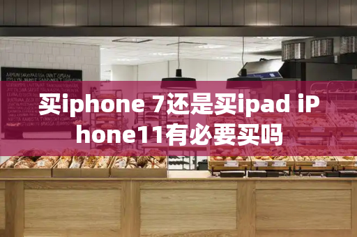 买iphone 7还是买ipad iPhone11有必要买吗